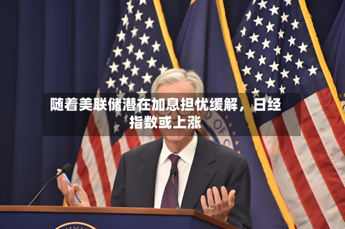随着美联储潜在加息担忧缓解，日经指数或上涨