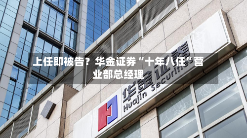 上任即被告？华金证券“十年八任”营业部总经理-第2张图片