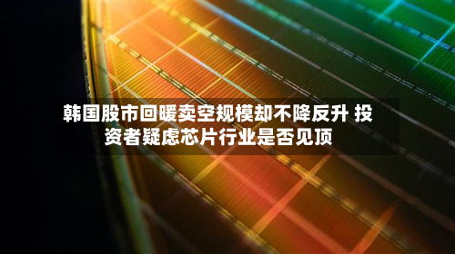 韩国股市回暖卖空规模却不降反升 投资者疑虑芯片行业是否见顶-第3张图片